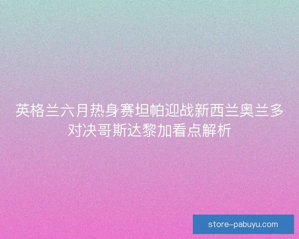 英格兰六月热身赛坦帕迎战新西兰奥兰多对决哥斯达黎加看点解析