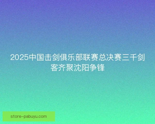 2025中国击剑俱乐部联赛总决赛三千剑客齐聚沈阳争锋